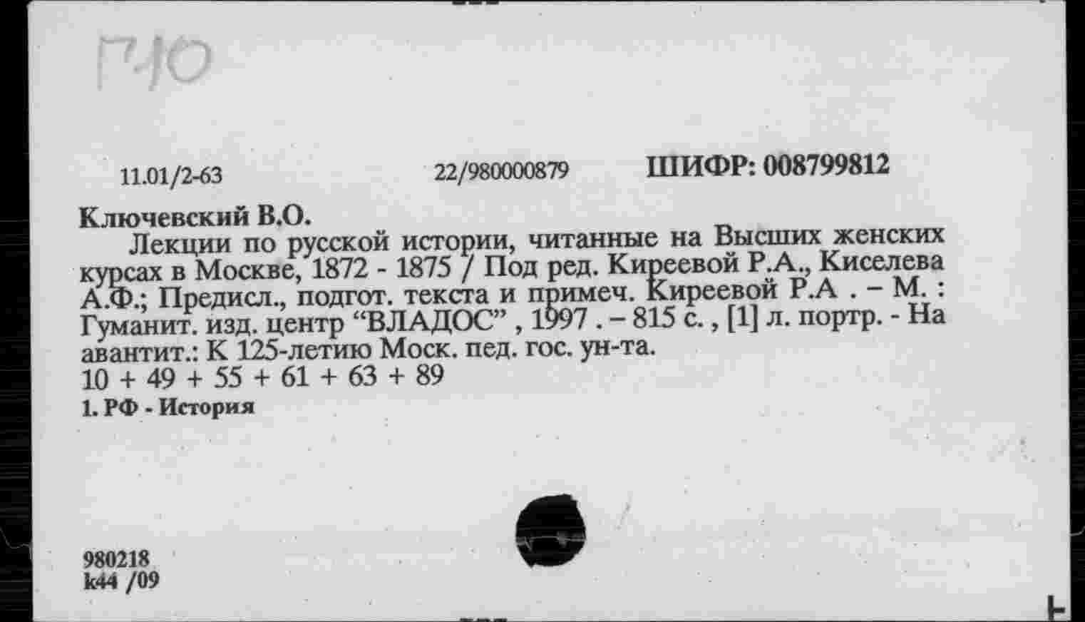 ﻿11.01/2-63	22/980000879 ШИФР: 008799812
Ключевский В.О.
Лекции по русской истории, читанные на Высших женских курсах в Москве, 1872 - 1875 / Под ред. Киреевой Р.А., Киселева А.Ф.; Предисл., подгот. текста и примеч. Киреевой Р.А . - М. : Гуманит. изд. центр “ВЛАДОС” , 1997. - 815 с., [1] л. портр. - На авантит.: К 125-летию Моск. пед. гос. ун-та.
10 + 49 + 55 + 61 + 63 + 89
1. РФ - История
980218 к44 /09